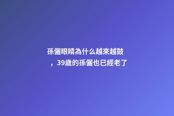 孫儷眼睛為什么越來越鼓，39歲的孫儷也已經老了